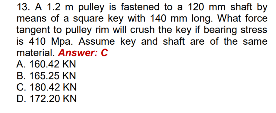 13. A 1.2 m pulley is fastened to a 120 mm shaft by
means of a square key with 140 mm long. What force
tangent to pulley rim will crush the key if bearing stress
is 410 Mpa. Assume key and shaft are of the same
material. Answer: C
A. 160.42 KN
B. 165.25 KN
C. 180.42 KN
D. 172.20 KN
