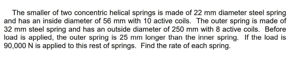 The smaller of two concentric helical springs is made of 22 mm diameter steel spring
and has an inside diameter of 56 mm with 10 active coils. The outer spring is made of
32 mm steel spring and has an outside diameter of 250 mm with 8 active coils. Before
load is applied, the outer spring is 25 mm longer than the inner spring. If the load is
90,000 N is applied to this rest of springs. Find the rate of each spring.

