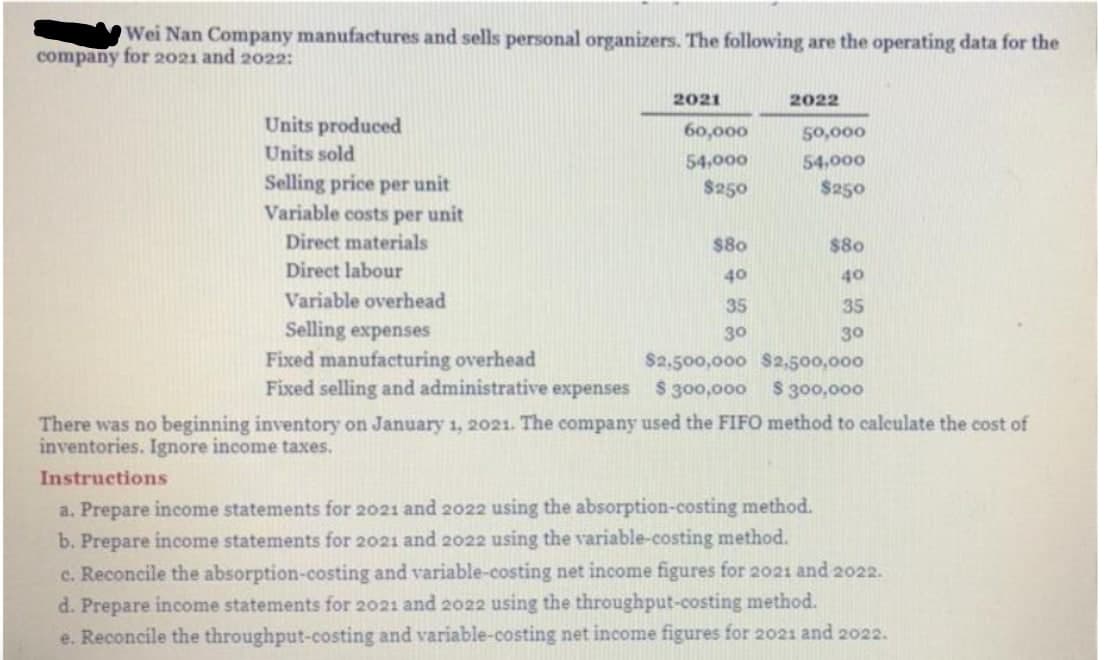 Wei Nan Company manufactures and sells personal organizers. The following are the operating data for the
company for 2021 and 2022:
2021
2022
Units produced
60,000
50,000
Units sold
54,000
54,000
Selling price per unit
Variable costs per unit
$250
$250
Direct materials
$80
$80
Direct labour
40
40
Variable overhead
35
35
Selling expenses
Fixed manufacturing overhead
Fixed selling and administrative expenses
30
30
$2,500,000 S2,500,000
$300,000
$ 300,000
There was no beginning inventory on January 1, 2021. The company used the FIFO method to calculate the cost of
inventories. Ignore income taxes.
Instructions
a. Prepare income statements for 2021 and 2022 using the absorption-costing method.
b. Prepare income statements for 2021 and 2022 using the variable-costing method.
c. Reconcile the absorption-costing and variable-costing net income figures for 2021 and 2022.
d. Prepare income statements for 2021 and 2022 using the throughput-costing method.
e. Reconcile the throughput-costing and variable-costing net income figures for 2021 and 2022.

