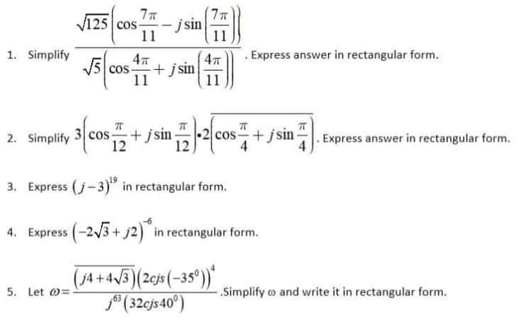 V125 cos
125 Cos-
- jsin
11
11
1. Simplify
. Express answer in rectangular form.
+ j sin
11
cos
11
2. Simplify 3 cos:
12
-2
+ jsin
12
cos +jsin
4
. Express answer in rectangular form.
3. Express (j-3)" in rectangular form.
4. Express (-2/3 + j2) in rectangular form.
(j4+43)
(20js(-35°))"
5. Let @=
- Simplify o and write it in rectangular form.
* (32cjs40°)
