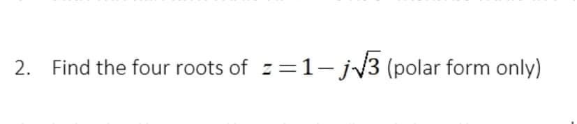 2. Find the four roots of z=1-jv3 (polar form only)
