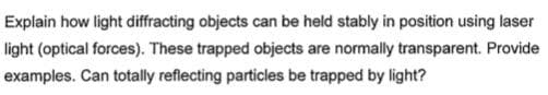 Explain how light diffracting objects can be held stably in position using laser
light (optical forces). These trapped objects are normally transparent. Provide
examples. Can totally reflecting particles be trapped by light?