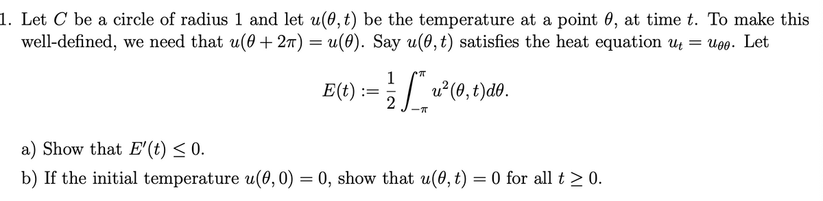 1. Let C be a circle of radius 1 and let u(0, t) be the temperature at a point 0, at time t. To make this
well-defined, we need that u(0 + 2π) = u(0). Say u(0, t) satisfies the heat equation ut = uoo. Let
1
E(t) := ½ [*_ u²(0, t)do.
2
π
a) Show that E'(t) ≤ 0.
b) If the initial temperature u(0, 0) = 0, show that u(0, t) = 0 for all t≥ 0.