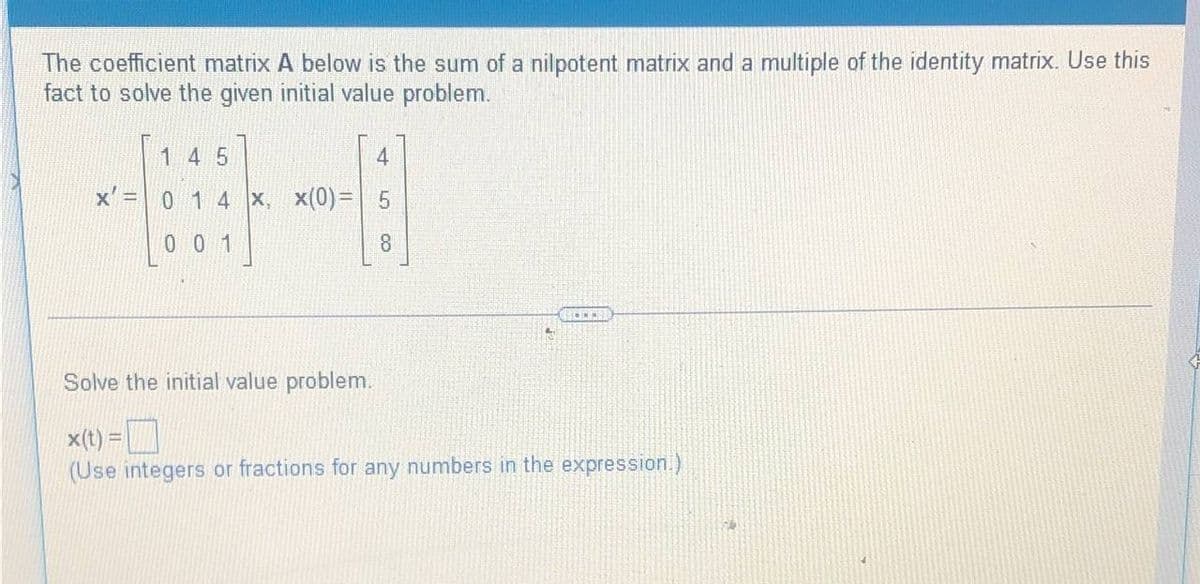 The coefficient matrix A below is the sum of a nilpotent matrix and a multiple of the identity matrix. Use this
fact to solve the given initial value problem.
1 4 5
4
x' =
0 1 4 x, x(0) = 5
001
8
Solve the initial value problem.
✓
x(t) =
(Use integers or fractions for any numbers in the expression.)