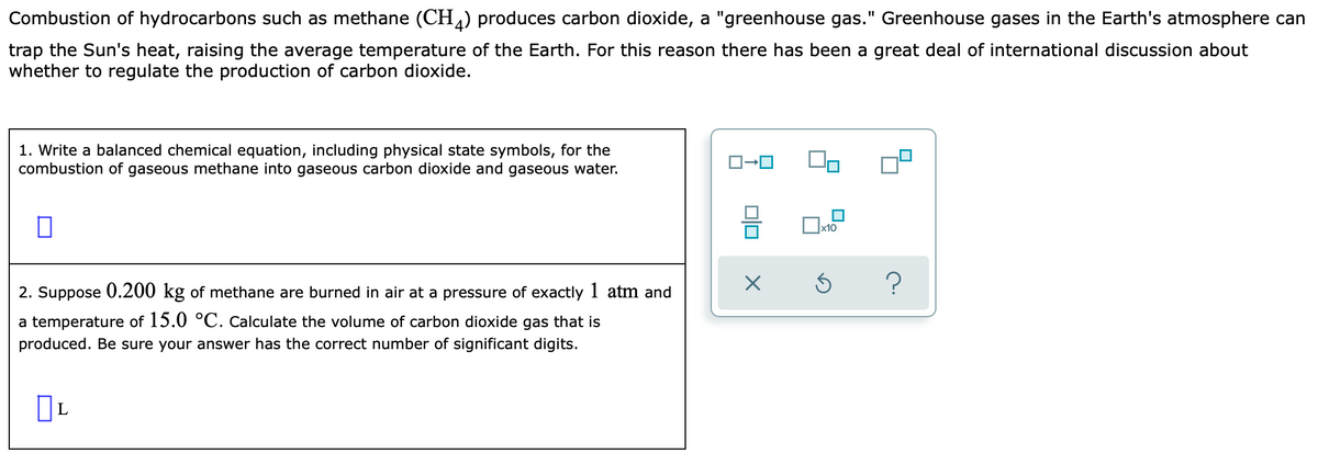 Combustion of hydrocarbons such as methane (CH) produces carbon dioxide, a "greenhouse gas." Greenhouse gases in the Earth's atmosphere can
trap the Sun's heat, raising the average temperature of the Earth. For this reason there has been a great deal of international discussion about
whether to regulate the production of carbon dioxide.
1. Write a balanced chemical equation, including physical state symbols, for the
combustion of gaseous methane into gaseous carbon dioxide and gaseous water.
x10
?
2. Suppose 0.200 kg of methane are burned in air at a pressure of exactly 1 atm and
a temperature of 15.0 °C. Calculate the volume of carbon dioxide gas that is
produced. Be sure your answer has the correct number of significant digits.
