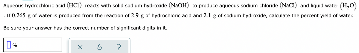 Aqueous hydrochloric acid (HCi) reacts with solid sodium hydroxide (NaOH) to produce aqueous sodium chloride (NaCl) and liquid water (H,0)
If 0.265 g of water is produced from the reaction of 2.9 g of hydrochloric acid and 2.1 g of sodium hydroxide, calculate the percent yield of water.
Be sure your answer has the correct number of significant digits in it.
?
