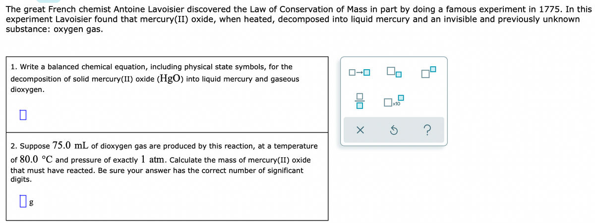 The great French chemist Antoine Lavoisier discovered the Law of Conservation of Mass in part by doing a famous experiment in 1775. In this
experiment Lavoisier found that mercury(II) oxide, when heated, decomposed into liquid mercury and an invisible and previously unknown
substance: oxygen gas.
1. Write a balanced chemical equation, including physical state symbols, for the
decomposition of solid mercury(II) oxide (HgO) into liquid mercury and gaseous
dioxygen.
x10
2. Suppose 75.0 mL of dioxygen gas are produced by this reaction, at a temperature
of 80.0 °C and pressure of exactly 1 atm. Calculate the mass of mercury(II) oxide
that must have reacted. Be sure your answer has the correct number of significant
digits.
