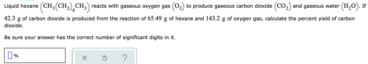Liquid hexane (CH,(CH,) CH,) reacts with gaseous oxygen gas (O2) to produce gaseous carbon dioxide (CO,) and gaseous water (H,0). If
42.3 g of carbon dioxide is produced from the reaction of 65.49 g of hexane and 143.2 g of oxygen gas, calculate the percent yield of carbon
dioxide.
Be sure your answer has the correct number of significant digits in it.
