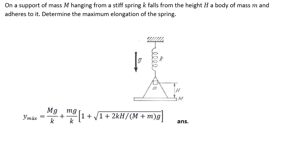 On a support of mass M hanging from a stiff spring k falls from the height H a body of mass m and
adheres to it. Determine the maximum elongation of the spring.
Mg mg
-+(1+ V1+ 2kH/(M + m)g]
Утах
ans.
