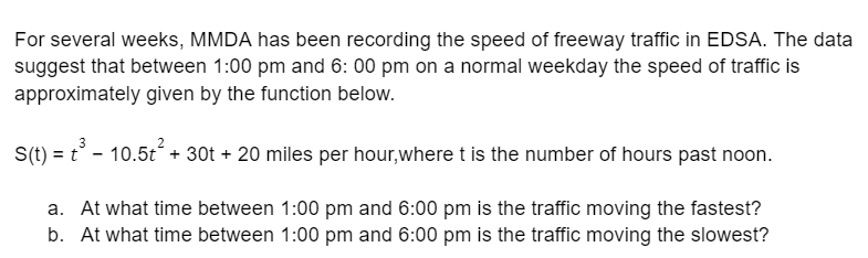 For several weeks, MMDA has been recording the speed of freeway traffic in EDSA. The data
suggest that between 1:00 pm and 6:00 pm on a normal weekday the speed of traffic is
approximately given by the function below.
3
S(t) = t³ - 10.5t² + 30t + 20 miles per hour, where t is the number of hours past noon.
a. At what time between 1:00 pm and 6:00 pm is the traffic moving the fastest?
b. At what time between 1:00 pm and 6:00 pm is the traffic moving the slowest?