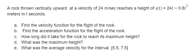 A rock thrown vertically upward at a velocity of 24 m/sec reaches a height of s(t) = 24t - 0.8t
meters in t seconds.
a. Find the velocity function for the flight of the rock.
b. Find the acceleration function for the flight of the rock.
c. How long did it take for the rock to reach its maximum height?
d. What was the maximum height?
e. What was the average velocity for the interval [5.5, 7.5]