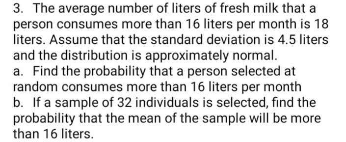 3. The average number of liters of fresh milk that a
person consumes more than 16 liters per month is 18
liters. Assume that the standard deviation is 4.5 liters
and the distribution is approximately normal.
a. Find the probability that a person selected at
random consumes more than 16 liters per month
b. If a sample of 32 individuals is selected, find the
probability that the mean of the sample will be more
than 16 liters.
