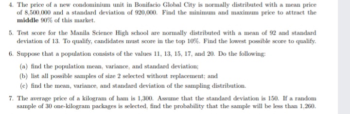 4. The price of a new condominium unit in Bonifacio Global City is normally distributed with a mean price
of 8,500,000 and a standard deviation of 920,000. Find the minimum and maximum price to attract the
middle 90% of this market.
5. Test score for the Manila Science High school are normally distributed with a mean of 92 and standard
deviation of 13. To qualify, candidates must score in the top 10%. Find the lowest possible score to qualify.
6. Suppose that a population consists of the values 11, 13, 15, 17, and 20. Do the following:
(a) find the population mean, variance, and standard deviation;
(b) list all possible samples of size 2 selected without replacement; and
(c) find the mean, variance, and standard deviation of the sampling distribution.
7. The average price of a kilogram of ham is 1,300. Assume that the standard deviation is 150. If a random
sample of 30 one-kilogram packages is selected, find the probability that the sample will be less than 1,260.
