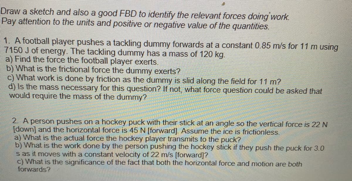 Draw a sketch and also a good FBD to identify the relevant forces doing work.
Pay attention to the units and positive or negative value of the quantities.
1. A football player pushes a tackling dummy forwards at a constant 0.85 m/s for 11 m using
7150 J of energy. The tackling dummy has a mass of 120 kg.
a) Find the force the football player exerts.
b) What is the frictional force the dummy exerts?
c) What work is done by friction as the dummy is slid along the field for 11 m?
d) Is the mass necessary for this question? If not, what force question could be asked that
would require the mass of the dummy?
2. A person pushes on a hockey puck with their stick at an angle so the vertical force is 22 N
[down] and the horizontal force is 45 N [forward]. Assume the ice is frictionless.
a) What is the actual force the hockey player transmits to the puck?
b) What is the work done by the person pushing the hockey stick if they push the puck for 3.0
s as it moves with a constant velocity of 22 m/s [forward]?
c) What is the significance of the fact that both the horizontal force and motion are both
forwards?
