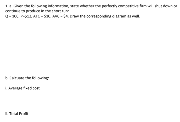 1. a. Given the following information, state whether the perfectly competitive firm will shut down or
continue to produce in the short run:
Q = 100, P=$12, ATC = $10, AVC = $4. Draw the corresponding diagram as wellI.
%3D
b. Calcuate the following:
i. Average fixed cost
ii. Total Profit
