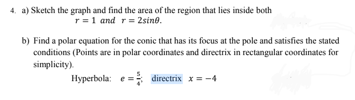 4. a) Sketch the graph and find the area of the region that lies inside both
r = 1 and r= 2sin0.
b) Find a polar equation for the conic that has its focus at the pole and satisfies the stated
conditions (Points are in polar coordinates and directrix in rectangular coordinates for
simplicity).
Hyperbola: e = directrix x = -4
