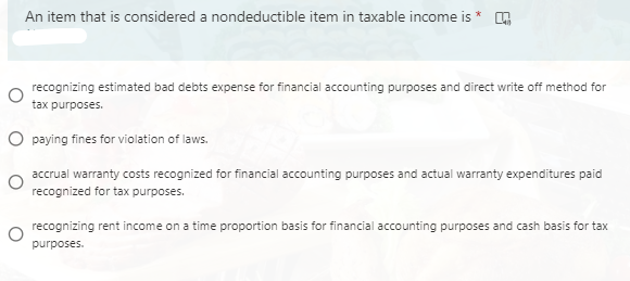 An item that is considered a nondeductible item in taxable income is *
recognizing estimated bad debts expense for financial accounting purposes and direct write off method for
tax purposes.
O paying fines for violation of laws.
accrual warranty costs recognized for financial accounting purposes and actual warranty expenditures paid
recognized for tax purposes.
o recognizing rent income on a time proportion basis for financial accounting purposes and cash basis for tax
purposes.
