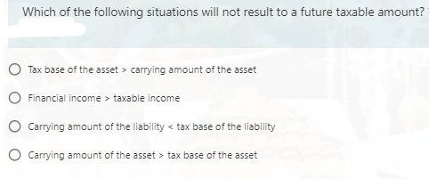 Which of the following situations will not result to a future taxable amount?
Tax base of the asset > carrying amount of the asset
Financial income > taxable income
Carrying amount of the liability < tax base of the liability
Carrying amount of the asset > tax base of the asset
