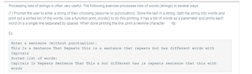 Processing lists of strings is often very useful. The following exercise processes lists of words (strings) in several ways.
(1) Prompt the user to enter a string of their choosing (assume no punctuation). Store the text in a string. Split the string into words and
print out a sorted list of the words. Use a function print_words() to do this printing; it has a list of words as a parameter and prints each
word on a a single line separated by spaces. When done printing the line, print a newline character ris
Ex:
Enter a sentence (without punctuation):
This Is a Sentence That Repeats this is a sentence that repeats but has different words with
Capitals
Sorted list of words:
Capitals Is Repeats Sentence That This a but different has is repeats sentence that this with
words

