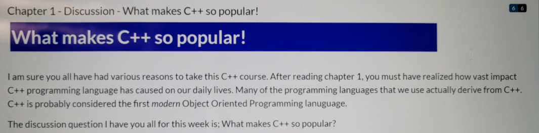 Chapter 1- Discussion - What makes C++ so popular!
What makes C++ so popular!
I am sure you all have had various reasons to take this C++ course. After reading chapter 1, you must have realized how vast impact
C++ programming language has caused on our daily lives. Many of the programming languages that we use actually derive from C++.
C++ is probably considered the first modern Object Oriented Programming lanuguage.
The discussion question I have you all for this week is; What makes C++ so popular?
