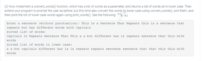 (2) Now implement a convert_words() function, which has a list of words as a parameter, and returns a list of words all in lower case. Then
extend your program to prompt the user as before, but this time also convert the words to lower case using convert_words(), sort them, and
then print the list of lower case words again using print_words(). See the following: es ai
Enter a sentence (without punctuation): This Is a Sentence That Repeats this is a sentence that
repeats but has different words with Capitals
Sorted list of words:
Capitals Is Repeats Sentence That This a a but different has is repeats sentence that this with
words
Sorted list of words in lower case:
a a but capitals different has is is repeats repeats sentence sentence that that this this with
words
