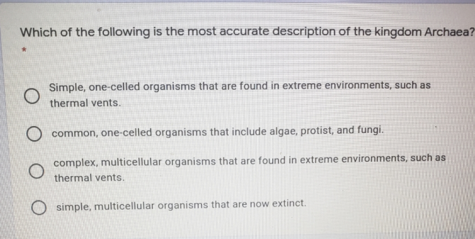 Which of the following is the most accurate description of the kingdom Archaea?
Simple, one-celled organisms that are found in extreme environments, such as
thermal vents.
common, one-celled organisms that include algae, protist, and fungi.
complex, multicellular organisms that are found in extreme environments, such as
thermal vents.
O simple, multicellular organisms that are now extinct.
