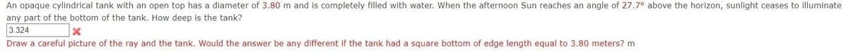 An opaque cylindrical tank with an open top has a diameter of 3.80 m and is completely filled with water. When the afternoon Sun reaches an angle of 27.7° above the horizon, sunlight ceases to illuminate
any part of the bottom of the tank. How deep is the tank?
3.324
Draw a careful picture of the ray and the tank. Would the answer be any different if the tank had a square bottom of edge length equal to 3.80 meters? m
