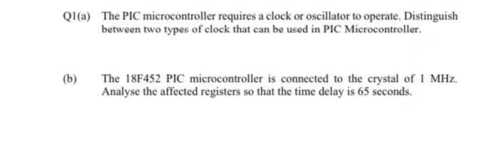 QI(a) The PIC microcontroller requires a clock or oscillator to operate. Distinguish
between two types of clock that can be used in PIC Microcontroller.
The 18F452 PIC microcontroller is connected to the crystal of 1 MHz.
Analyse the affected registers so that the time delay is 65 seconds.
(b)
