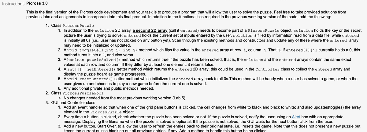 Instructions Picross 3.0
This is the final version of the Picross code development and your task is to produce a program that will allow the user to solve the puzzle. Feel free to take provided solutions from
previous labs and assignments to incorporate into this final product. In addition to the functionalities required in the previous working version of the code, add the following:
1. Class PicrossPuzzle
1. In addition to the solution 2D array, a second 2D array (call it entered) needs to become part of a PicrossPuzzle object. solution holds the key or the secret
picture the user is trying to solve; entered holds the current set of inputs entered by the user. solution is filled by information read from a data file, while entered
is initially all Os (i.e., user has not clicked on any button yet). Scan through the existing methods and constructors and update any of these where the entered array
may need to be initialized or updated.
2. A void toggleCell(int i, int j) method which flips the value in the entered array at row i, column j. That is, if entered[i][j] currently holds a 0, this
method turns it into a 1, and vice versa.
3. Aboolean puzzleSolved () method which returns true if the puzzle has been solved, that is, the solution and the entered arrays contain the same exact
values at each row and column. If they differ by at least one element, it returns false.
4. Aint [] [] getEntered () getter method which returns the entered 2D array; this could be used in the Controller class to collect the entered array and
display the puzzle board as game progresses.
5. A void resetEntered () setter method which initializes the entered array back to all Os.This method will be handy when a user has solved a game, or when the
user gives up and chooses to play a new game before the current one is solved.
6. Any additional private and public methods needed.
2. Class PicrossPuzzlePool
o No changes needed from the most previous working version (Lab 5).
3. GUI and Controller class
1. Add an event handler so that when one of the grid pane buttons is clicked, the cell changes from white to black and black to white; and also updates(toggles) the array
element in the PicrossPuzzle object.
2. Every time a button is clicked, check whether the puzzle has been solved or not. If the puzzle is solved, notify the user using an Alert box with an appropriate
message. Displaying the filename when the puzzle is solved is optional. If the puzzle is not solved, the GUI waits for the next button click from the user.
3. Add a new button, Start Over, to allow the user to refresh the entries back to their original state, i.e., resets the game. Note that this does not present a new puzzle but
keeps the current puzzle blanking out all previous entries, if any. Add a method to handle this button being clicked.
