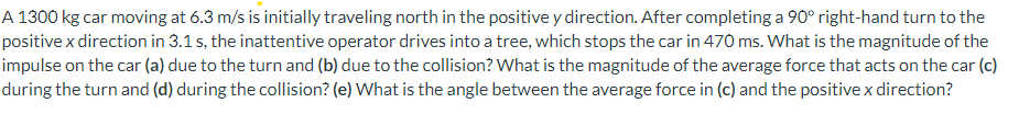 A 1300 kg car moving at 6.3 m/s is initialy traveling north in the positive y direction. After completing a 90° right-hand turn to the
positive x direction in 3.1 s, the inattentive operator drives into a tree, which stops the car in 470 ms. What is the magnitude of the
impulse on the car (a) due to the turn and (b) due to the collision? What is the magnitude of the average force that acts on the car (c)
during the turn and (d) during the collision? (e) What is the angle between the average force in (c) and the positive x direction?
