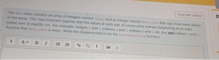 Time left 200,02
The Data class contains an array of integers named values and an integer named data count that says how many values
in the array. The class invariant requires that the values at each pair of consecutive indexes (beginning at an even
index) sum to exactly 100, For example, indepces o and 1, indexes 2 and 3, indexes 4 and s, etc. but not indexes 1 and 2.
Assume that data count is even. Write the implementation for the isInvariant True function.
B
$3
!!
