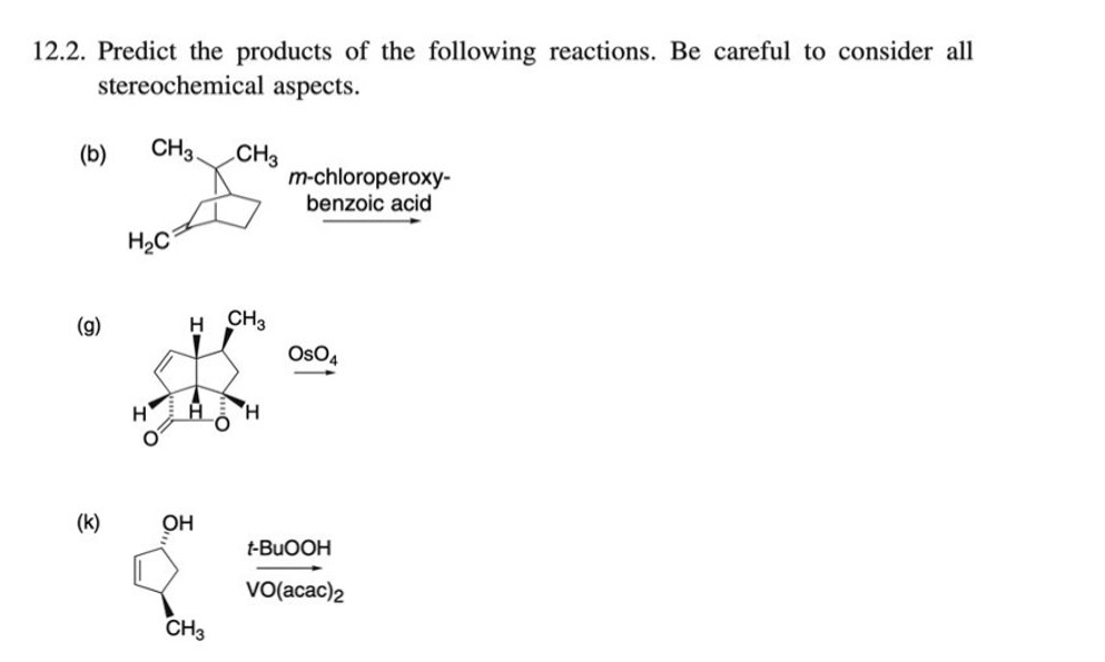 12.2. Predict the products of the following reactions. Be careful to consider all
stereochemical aspects.
CH3
CH3
m-chloroperoxy-
benzoic acid
(b)
H2C
(g)
H CH2
OsO4
H.
(k)
OH
t-BUOOH
VO(acac)2
CH3

