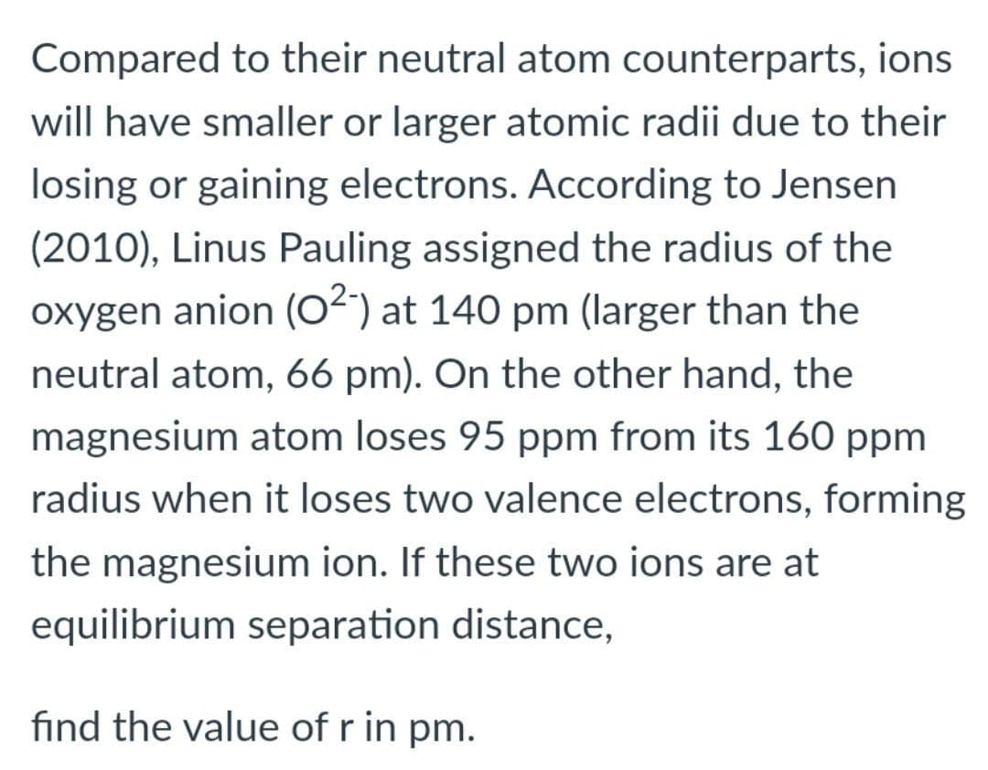 Compared to their neutral atom counterparts, ions
will have smaller or larger atomic radii due to their
losing or gaining electrons. According to Jensen
(2010), Linus Pauling assigned the radius of the
oxygen anion (O“) at 140 pm (larger than the
neutral atom, 66 pm). On the other hand, the
magnesium atom loses 95 ppm from its 160 ppm
radius when it loses two valence electrons, forming
the magnesium ion. If these two ions are at
equilibrium separation distance,
find the value of r in pm.

