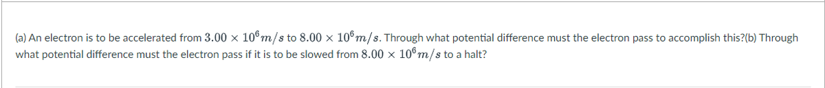 (a) An electron is to be accelerated from 3.00 x 10°m/s to 8.00 × 10°m/s. Through what potential difference must the electron pass to accomplish this?(b) Through
what potential difference must the electron pass if it is to be slowed from 8.00 × 106m/s to a halt?
