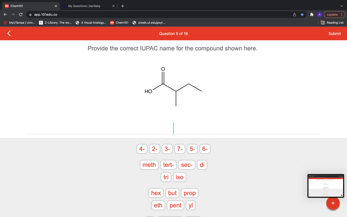 101 Chem101
My Questions | bartleby
app.101edu.co
Update :
MyUTampa | Univ... Y Z-Library. The wo...
A Visual Analogy...
101 Chem101
utweb.ut.edu/psyr..
E Reading List
Question 5 of 19
Submit
Provide the correct IUPAC name for the compound shown here.
HO
4-
2-
3-
7-
5-
6-
meth
tert-
sec-
di
tri
iso
Provide the comect nystematic name for the compound shown here.
yreyane
hex | but
prop
eth
pent yl
+
