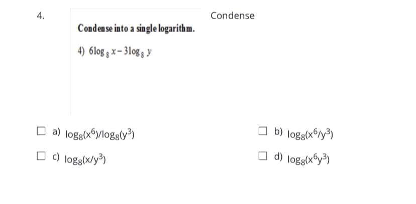 Condense
Condense into a single logarithm.
4) 6log § x – 31og s y
O a) logg(x6y/logg(y³)
O b) logg(x6/y³)
O d) logg(x6y³)
c) logg(x/y³)
4.
