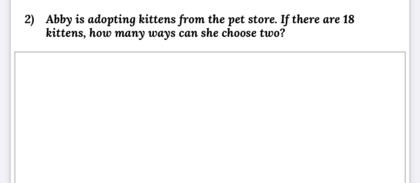 2) Abby is adopting kittens from the pet store. If there are 18
kittens, how many ways can she choose two?
