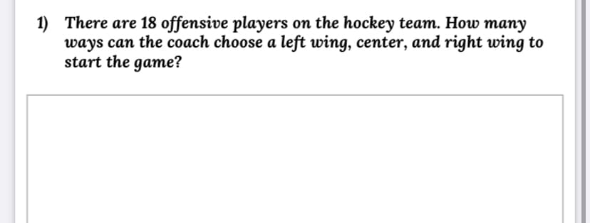 1) There are 18 offensive players on the hockey team. How many
ways can the coach choose a left wing, center, and right wing to
start the game?
