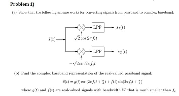 Problem 1)
(a) Show that the following scheme works for converting signals from passband to complex baseband:
LPF
s1(t)
š(t)–
V2 cos 27 fet
LPF
sQ(t)
-V2 sin 27 fet
(b) Find the complex baseband representation of the real-valued passband signal:
5(t) = g(t) cos(27 fct + ) + f(t) sin(27 fet + )
where g(t) and f(t) are real-valued signals with bandwidth W that is much smaller than fe.
