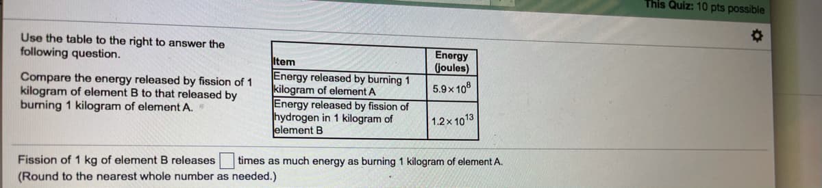 This Quiz: 10 pts possible
Use the table to the right to answer the
following question.
Energy
(joules)
Compare the energy released by fission of 1
kilogram of element B to that released by
burning 1 kilogram of element A.
Item
Energy released by burning 1
kilogram of element A
Energy released by fission of
hydrogen in 1 kilogram of
element B
5.9x 10°
1.2 x 1013
Fission of 1 kg of element B releases
times as much energy as burning 1 kilogram of element A.
(Round to the nearest whole number as needed.)
