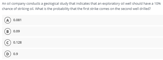 An oil company conducts a geological study that indicates that an exploratory oil well should have a 10%
chance of striking oil. What is the probability that the first strike comes on the second well drilled?
(A) 0.081
в) 0.09
(с) 0.128
D) 0.9

