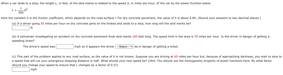 When a car skids to a stop, the length L, in feet, of the skid marks is related to the speed S, in miles per hour, of the car by the power function below.
L =
30h
Here the constant h is the friction coefficient, which depends on the road surface.t For dry concrete pavement, the value of h is about 0.85. (Round your answers to two decimal places.)
(a) If a driver going 55 miles per hour on dry concrete jams on the brakes and skids to a stop, how long will the skid marks be?
ft
(b) A policeman investigating an accident on dry concrete pavement finds skid marks 183 feet long. The speed limit in the area is 70 miles per hour. Is the driver in danger of getting a
speeding ticket?
The driver's speed was
mph so it appears the driver ---Select--- v be in danger of getting a ticket.
(c) This part of the problem applies to any road surface, so the value of h is not known. Suppose you are driving at 65 miles per hour but, because of approaching darkness, you wish to slow to
a speed that will cut your emergency stopping distance in half. What should your new speed be? (Hint: You should use the homogeneity property of power functions here. By what factor
should you change your speed to ensure that L changes by a factor of 0.5?)
mph
