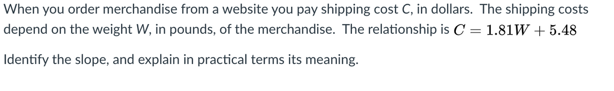 When you order merchandise from a website you pay shipping cost C, in dollars. The shipping costs
depend on the weight W, in pounds, of the merchandise. The relationship is C = 1.81W + 5.48
Identify the slope, and explain in practical terms its meaning.
