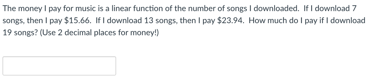 The money I pay for music is a linear function of the number of songs I downloaded. If I download 7
songs, then I pay $15.66. If I download 13 songs, then I pay $23.94. How much do I pay if I download
19 songs? (Use 2 decimal places for money!)
