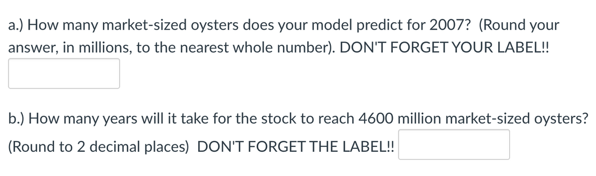 a.) How many market-sized oysters does your model predict for 2007? (Round your
answer, in millions, to the nearest whole number). DON'T FORGET YOUR LABEL!
b.) How many years will it take for the stock to reach 4600 million market-sized oysters?
(Round to 2 decimal places) DON'T FORGET THE LABEL!!
