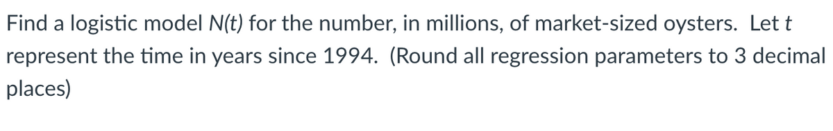 Find a logistic model N(t) for the number, in millions, of market-sized oysters. Let t
represent the time in years since 1994. (Round all regression parameters to 3 decimal
places)
