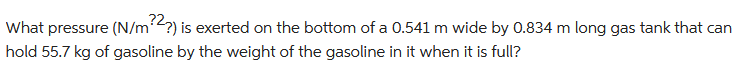 What pressure (N/m?2?) is exerted on the bottom of a 0.541 m wide by 0.834 m long gas tank that can
hold 55.7 kg of gasoline by the weight of the gasoline in it when it is full?