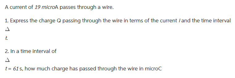 A current of 19 microA passes through a wire.
1. Express the charge Q passing through the wire in terms of the current / and the time interval
t.
2. In a time interval of
t = 61s, how much charge has passed through the wire in microC