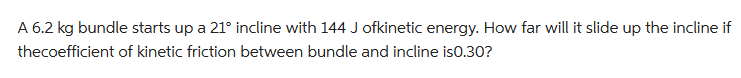 A 6.2 kg bundle starts up a 21° incline with 144 J ofkinetic energy. How far will it slide up the incline if
thecoefficient
of kinetic friction between bundle and incline is0.30?