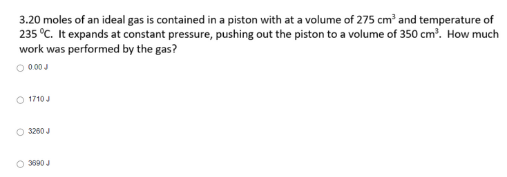 3.20 moles of an ideal gas is contained in a piston with at a volume of 275 cm³ and temperature of
235 °C. It expands at constant pressure, pushing out the piston to a volume of 350 cm³. How much
work was performed by the gas?
0.00 J
1710 J
3260 J
3690 J
